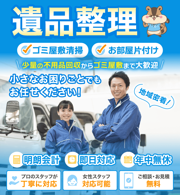 遺品整理　ゴミ屋敷清掃　お部屋片づけ　少量の不用品回収からゴミ屋敷まで大歓迎　小さなお困りごとでもお任せください！　地域密着！　明朗会計　即日対応　年中無休　プロのスタッフが丁寧に対応　女性スタッフ対応可能　ご相談・お見積り無料